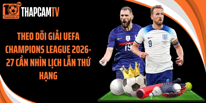 Theo dõi giải UEFA Champions League 2026-27 cần nhìn lịch lẫn thứ hạng